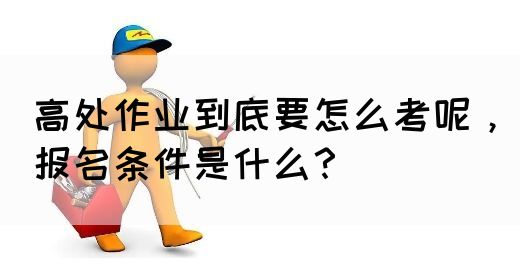 高处作业到底要怎么考呢，报名条件是什么？(图1)