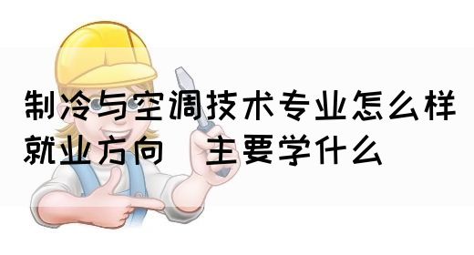制冷与空调技术专业怎么样_就业方向_主要学什么