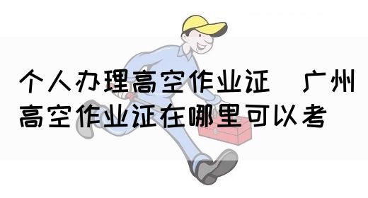 个人办理高空作业证（广州高空作业证在哪里可以考）