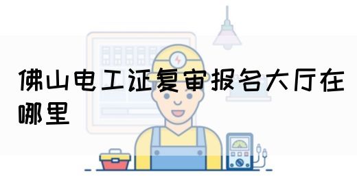 佛山电工证复审报名大厅在哪里(图1)