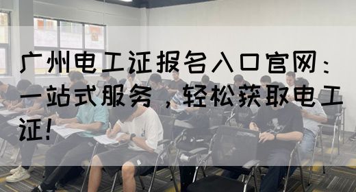 广州电工证报名入口官网：一站式服务，轻松获取电工证！