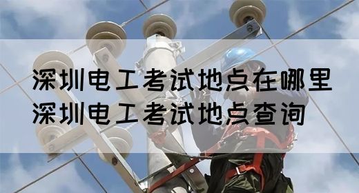 深圳电工考试地点在哪里（深圳电工考试地点查询）