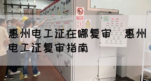 惠州电工证在哪复审（惠州电工证复审指南）
