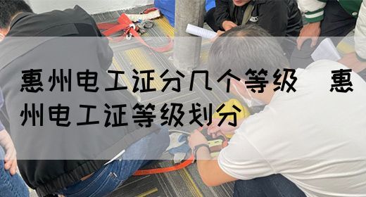 惠州电工证分几个等级（惠州电工证等级划分）
