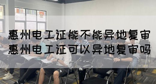 惠州电工证能不能异地复审（惠州电工证可以异地复审吗）