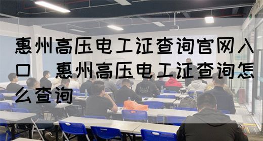 惠州高压电工证查询官网入口（惠州高压电工证查询怎么查询）