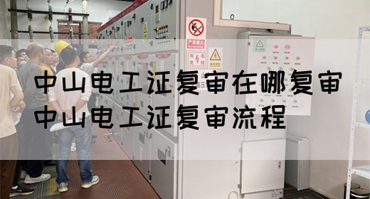 中山电工证复审在哪复审（中山电工证复审流程）