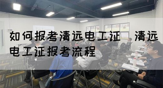 如何报考清远电工证（清远电工证报考流程）