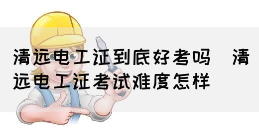 清远电工证到底好考吗（清远电工证考试难度怎样）