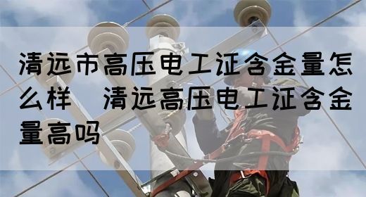 清远市高压电工证含金量怎么样（清远高压电工证含金量高吗）