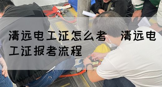 清远电工证怎么考（清远电工证报考流程）