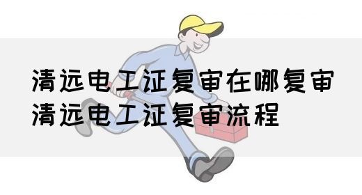 清远电工证复审在哪复审（清远电工证复审流程）