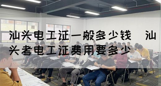 汕头电工证一般多少钱（汕头考电工证费用要多少）