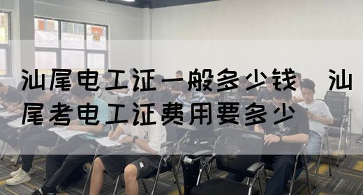 汕尾电工证一般多少钱（汕尾考电工证费用要多少）