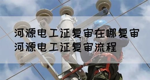 河源电工证复审在哪复审（河源电工证复审流程）