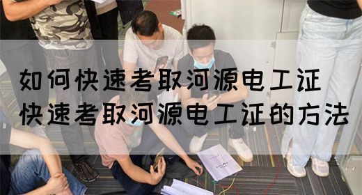如何快速考取河源电工证（快速考取河源电工证的方法）
