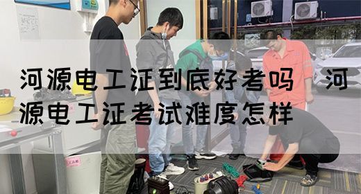 河源电工证到底好考吗（河源电工证考试难度怎样）