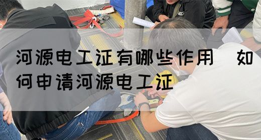 河源电工证有哪些作用（如何申请河源电工证）