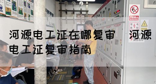 河源电工证在哪复审（河源电工证复审指南）