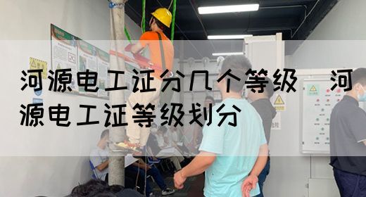 河源电工证分几个等级（河源电工证等级划分）(图1)