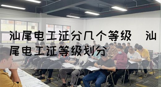 汕尾电工证分几个等级（汕尾电工证等级划分）