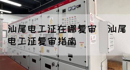 汕尾电工证在哪复审（汕尾电工证复审指南）