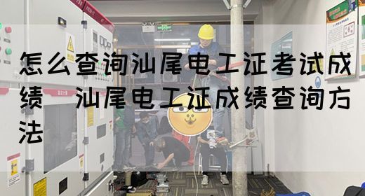 怎么查询汕尾电工证考试成绩（汕尾电工证成绩查询方法）