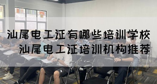 汕尾电工证有哪些培训学校（​汕尾电工证培训机构推荐）