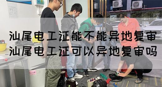 汕尾电工证能不能异地复审（汕尾电工证可以异地复审吗）