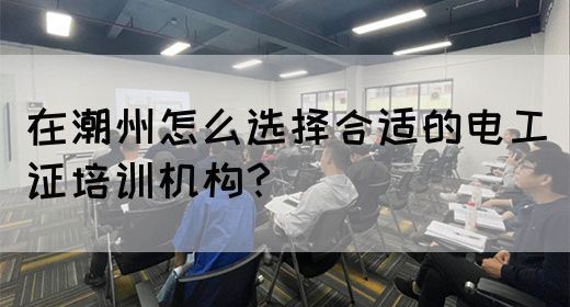 在潮州怎么选择合适的电工证培训机构？(图1)