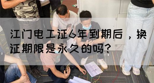 江门电工证6年到期后，换证期限是永久的吗？