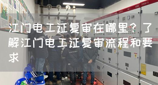 江门电工证复审在哪里？了解江门电工证复审流程和要求